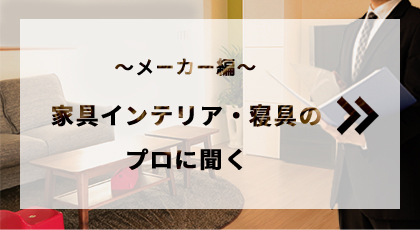家具インテリア・寝具のプロに聞く～メーカー編～
